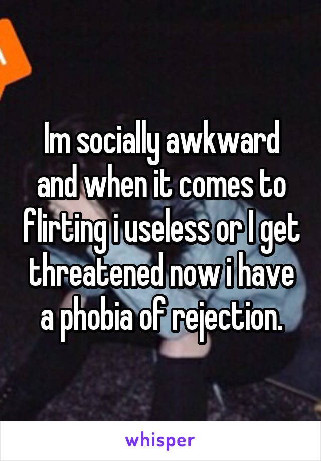 Im socially awkward and when it comes to flirting i useless or I get threatened now i have a phobia of rejection.