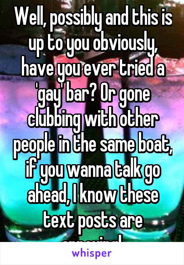 Well, possibly and this is up to you obviously, have you ever tried a 'gay' bar? Or gone clubbing with other people in the same boat, if you wanna talk go ahead, I know these text posts are annoying! 