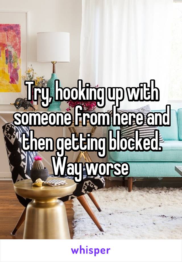 Try, hooking up with someone from here and then getting blocked. Way worse 