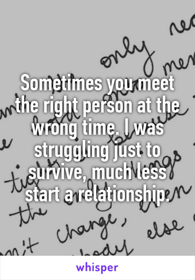 Sometimes you meet the right person at the wrong time. I was struggling just to survive, much less start a relationship.