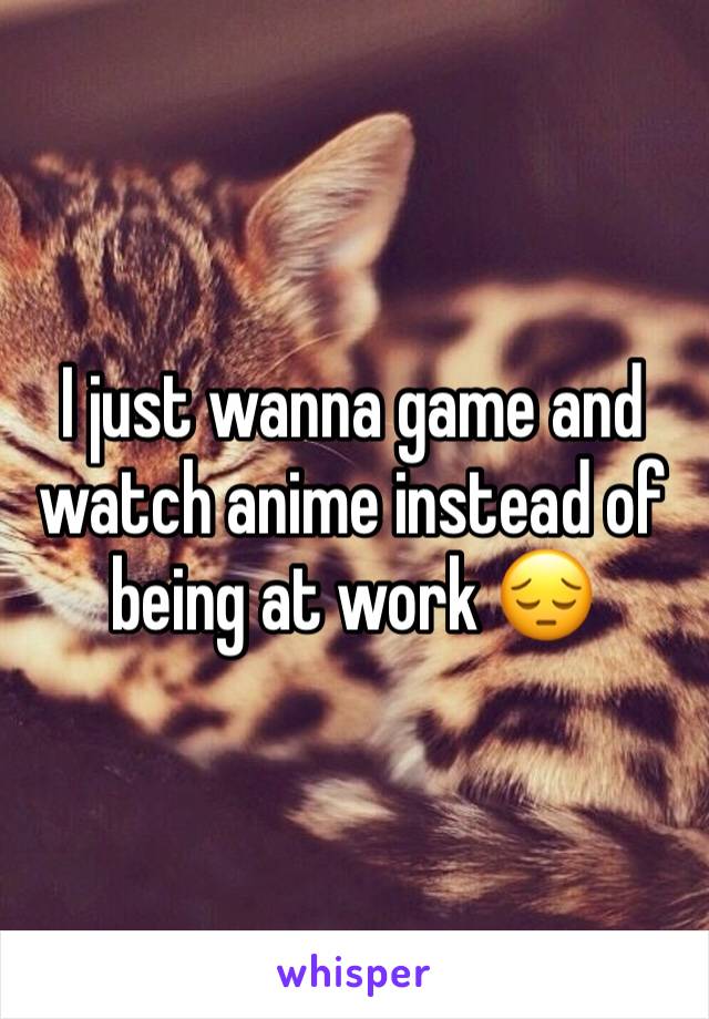 I just wanna game and watch anime instead of being at work 😔