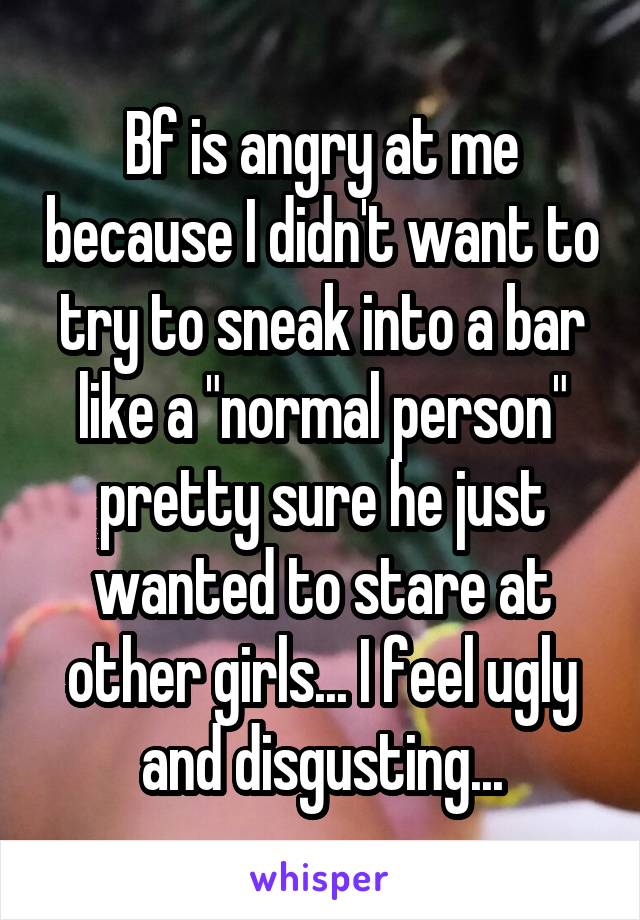 Bf is angry at me because I didn't want to try to sneak into a bar like a "normal person" pretty sure he just wanted to stare at other girls... I feel ugly and disgusting...