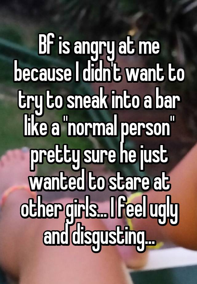 Bf is angry at me because I didn't want to try to sneak into a bar like a "normal person" pretty sure he just wanted to stare at other girls... I feel ugly and disgusting...