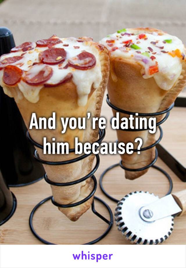 And you’re dating him because? 