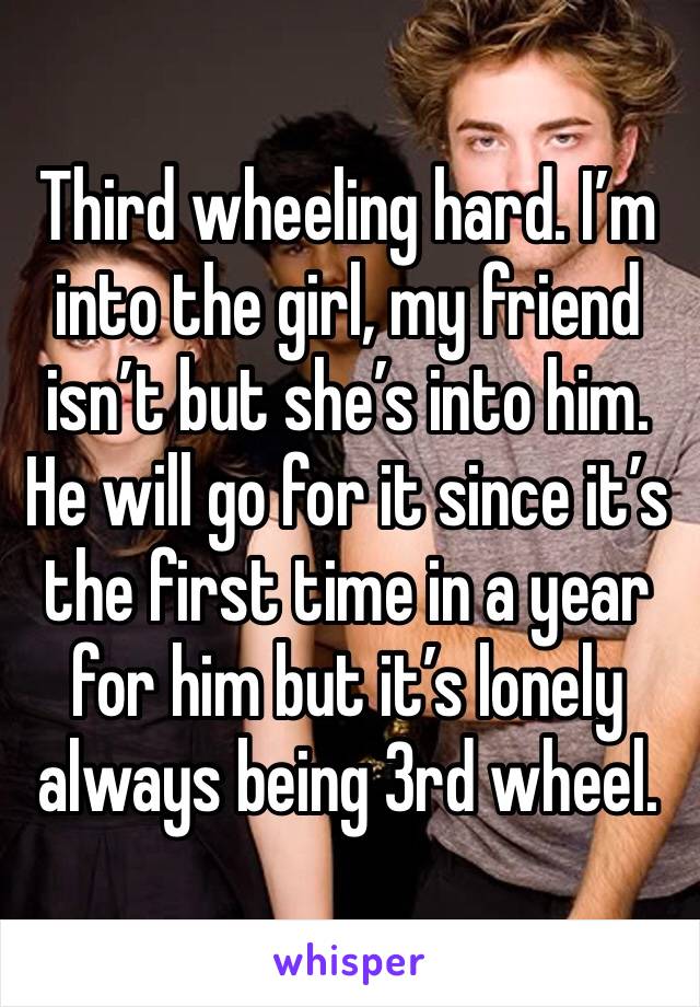 Third wheeling hard. I’m into the girl, my friend isn’t but she’s into him. He will go for it since it’s the first time in a year for him but it’s lonely always being 3rd wheel.