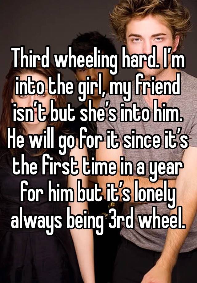 Third wheeling hard. I’m into the girl, my friend isn’t but she’s into him. He will go for it since it’s the first time in a year for him but it’s lonely always being 3rd wheel.