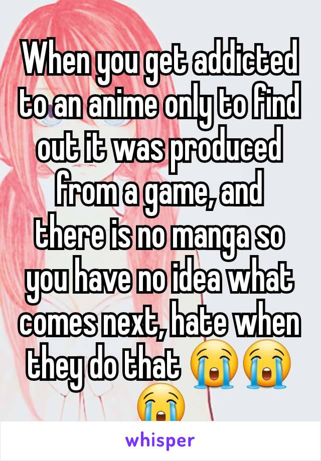 When you get addicted to an anime only to find out it was produced from a game, and there is no manga so you have no idea what comes next, hate when they do that 😭😭😭