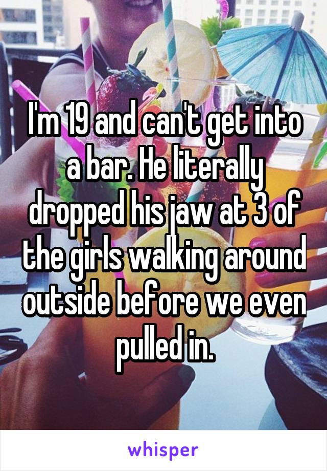 I'm 19 and can't get into a bar. He literally dropped his jaw at 3 of the girls walking around outside before we even pulled in.