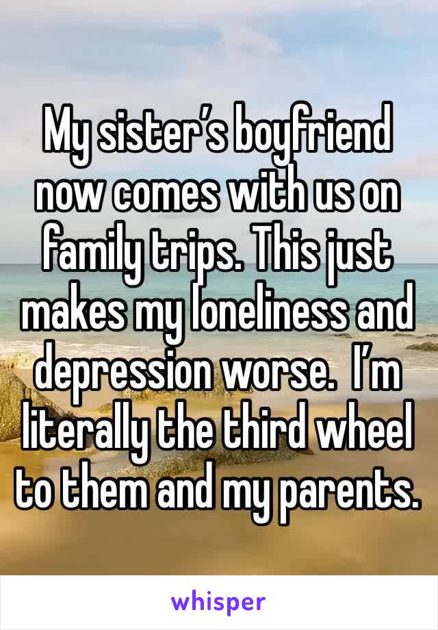 My sister’s boyfriend now comes with us on family trips. This just makes my loneliness and depression worse.  I’m literally the third wheel to them and my parents. 