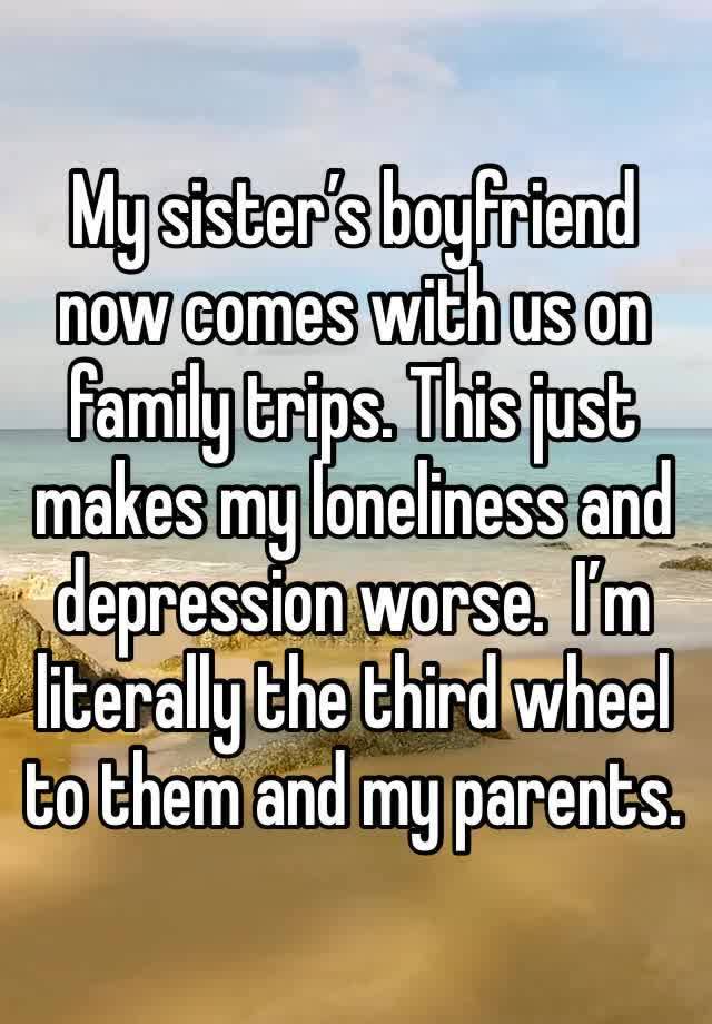 My sister’s boyfriend now comes with us on family trips. This just makes my loneliness and depression worse.  I’m literally the third wheel to them and my parents. 