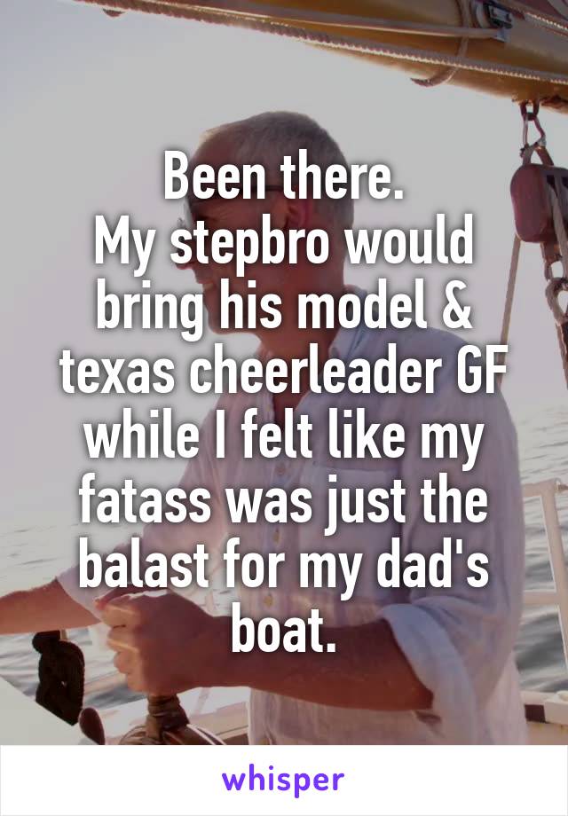 Been there.
My stepbro would bring his model & texas cheerleader GF while I felt like my fatass was just the balast for my dad's boat.