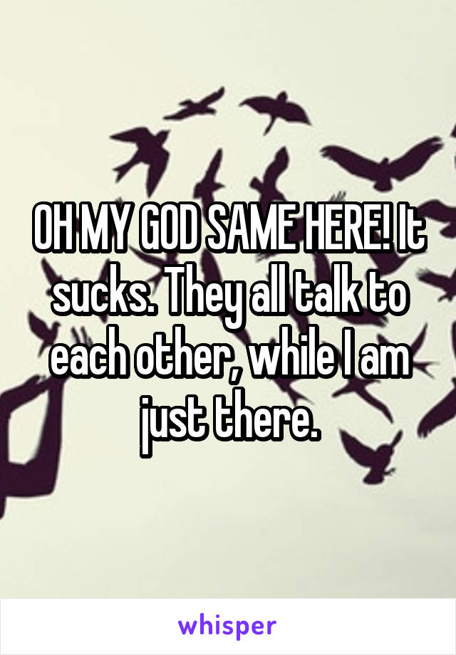 OH MY GOD SAME HERE! It sucks. They all talk to each other, while I am just there.