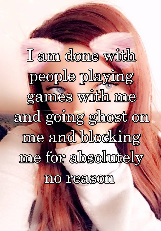 I am done with people playing games with me and going ghost on me and blocking me for absolutely no reason 