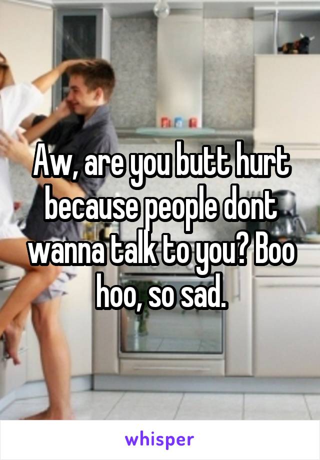 Aw, are you butt hurt because people dont wanna talk to you? Boo hoo, so sad.