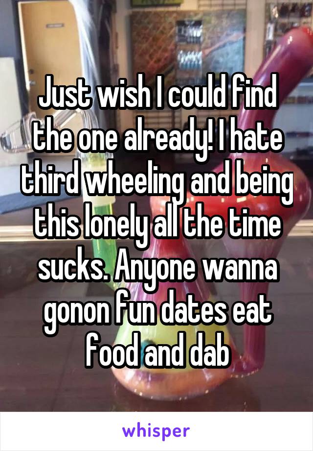 Just wish I could find the one already! I hate third wheeling and being this lonely all the time sucks. Anyone wanna gonon fun dates eat food and dab