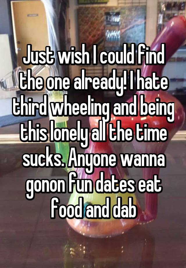 Just wish I could find the one already! I hate third wheeling and being this lonely all the time sucks. Anyone wanna gonon fun dates eat food and dab