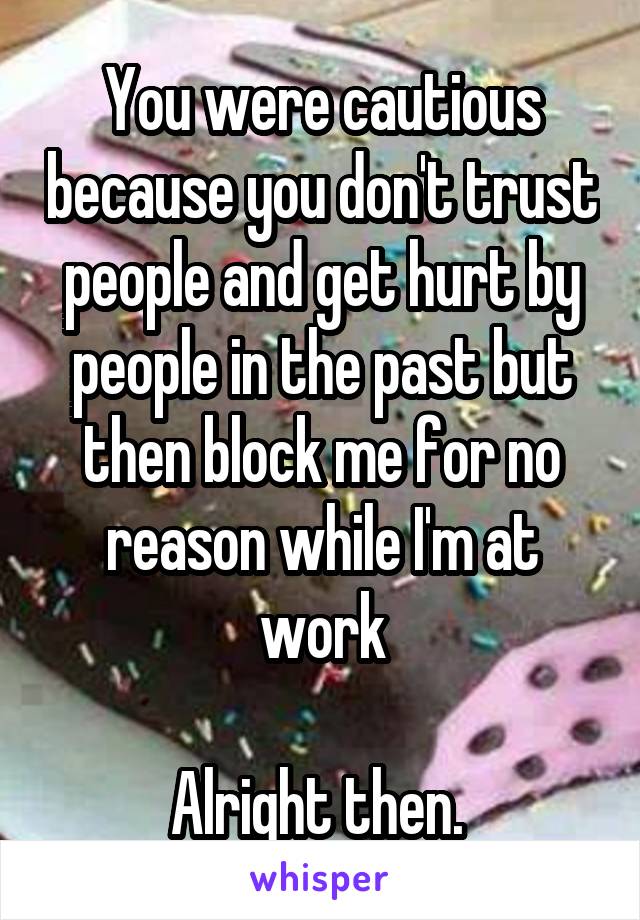 You were cautious because you don't trust people and get hurt by people in the past but then block me for no reason while I'm at work

Alright then. 