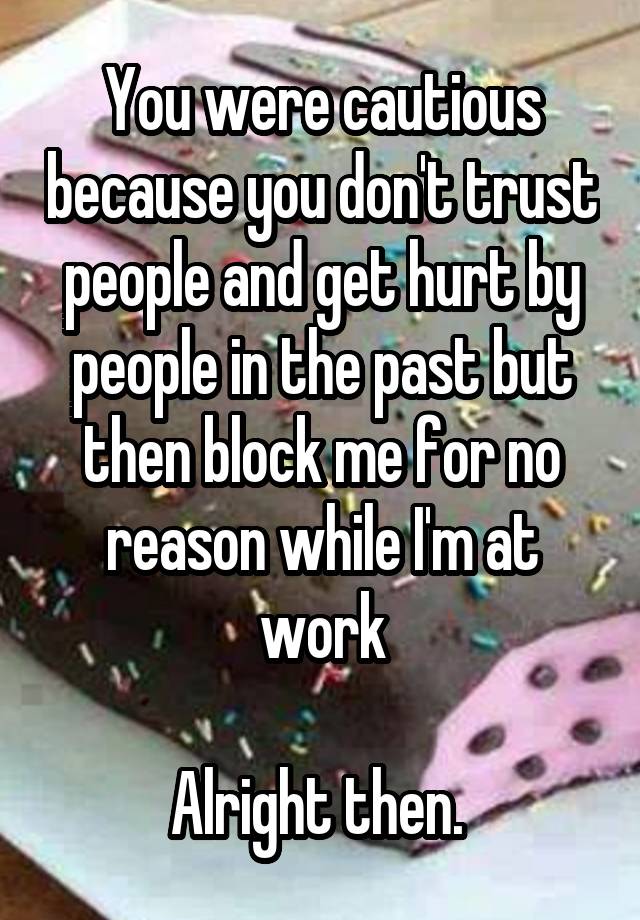 You were cautious because you don't trust people and get hurt by people in the past but then block me for no reason while I'm at work

Alright then. 