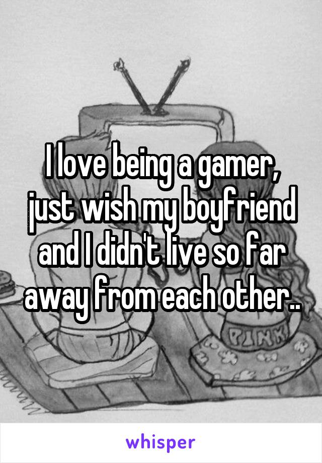 I love being a gamer, just wish my boyfriend and I didn't live so far away from each other..