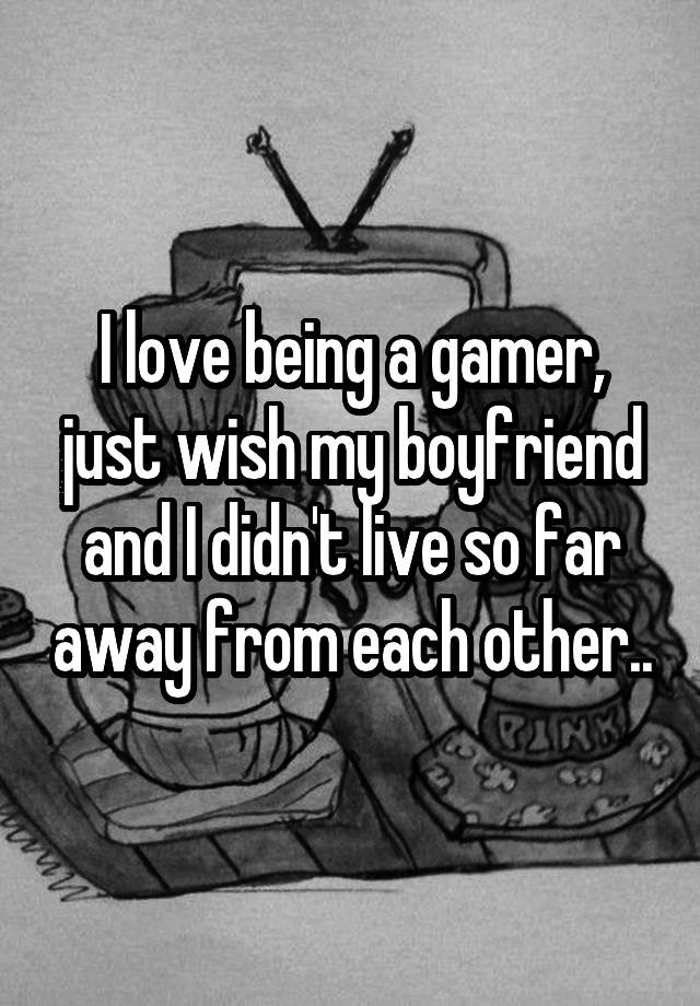 I love being a gamer, just wish my boyfriend and I didn't live so far away from each other..