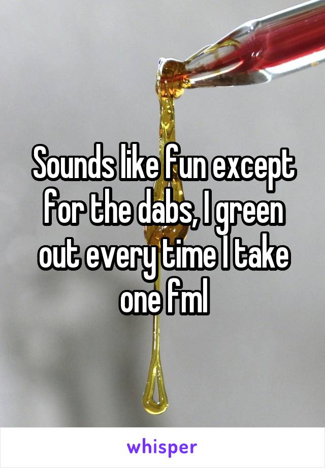 Sounds like fun except for the dabs, I green out every time I take one fml