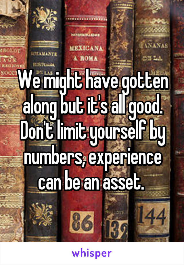 We might have gotten along but it's all good. Don't limit yourself by numbers, experience can be an asset. 