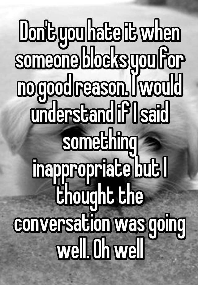 Don't you hate it when someone blocks you for no good reason. I would understand if I said something inappropriate but I thought the conversation was going well. Oh well