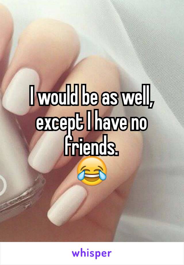 I would be as well, except I have no friends.
😂