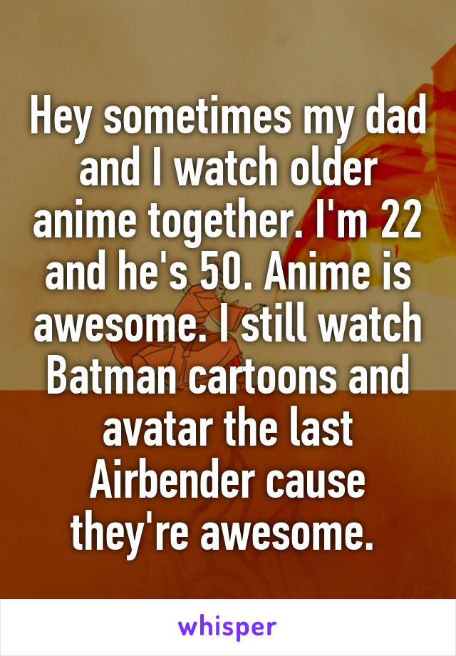 Hey sometimes my dad and I watch older anime together. I'm 22 and he's 50. Anime is awesome. I still watch Batman cartoons and avatar the last Airbender cause they're awesome. 