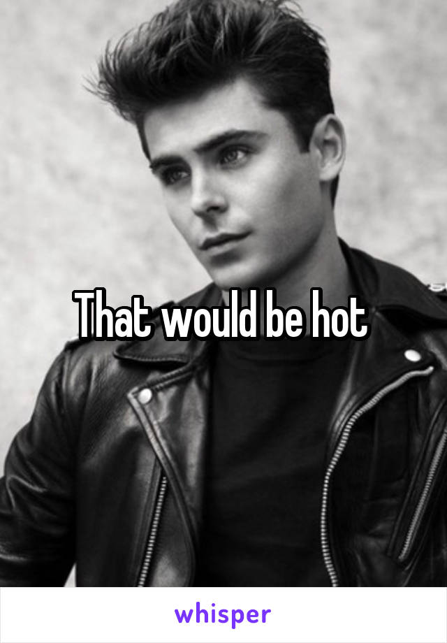 That would be hot 
