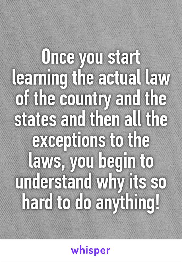 Once you start learning the actual law of the country and the states and then all the exceptions to the laws, you begin to understand why its so hard to do anything!