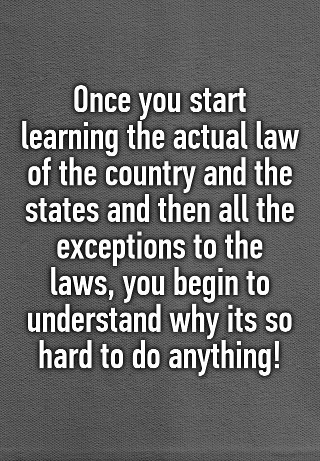 Once you start learning the actual law of the country and the states and then all the exceptions to the laws, you begin to understand why its so hard to do anything!