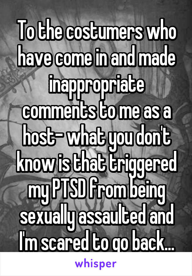 To the costumers who have come in and made inappropriate comments to me as a host- what you don't know is that triggered my PTSD from being sexually assaulted and I'm scared to go back...