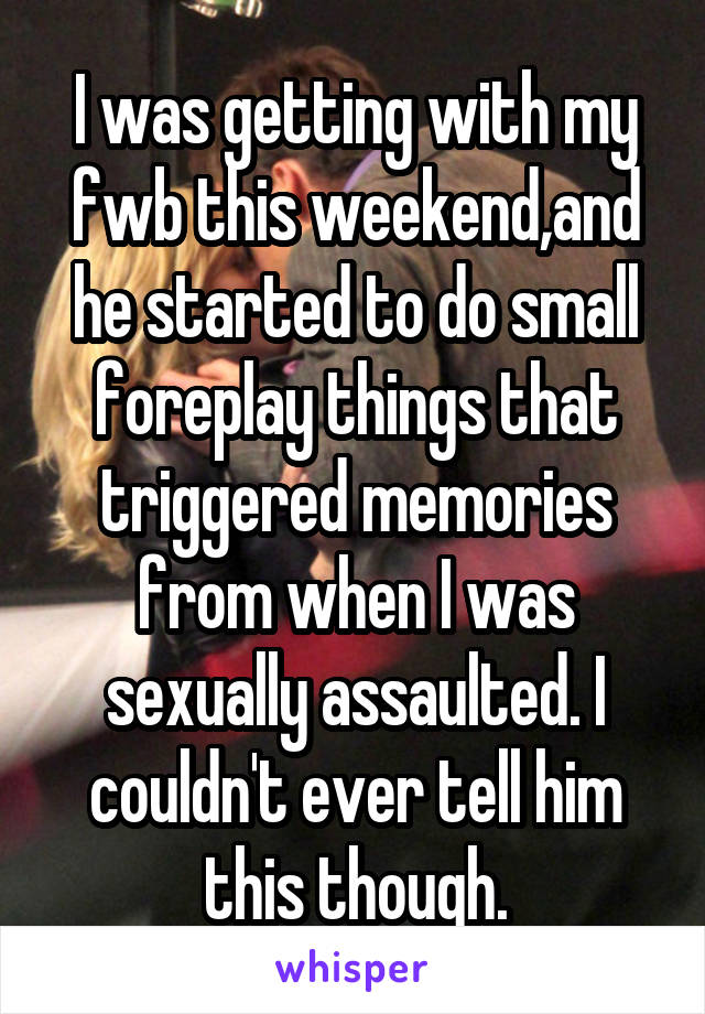 I was getting with my fwb this weekend,and he started to do small foreplay things that triggered memories from when I was sexually assaulted. I couldn't ever tell him this though.