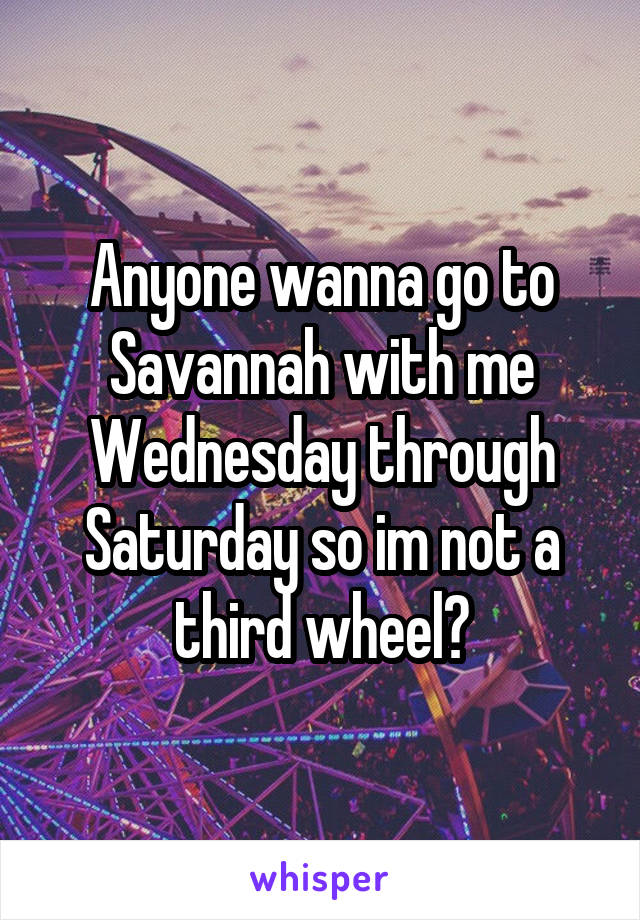 Anyone wanna go to Savannah with me Wednesday through Saturday so im not a third wheel?