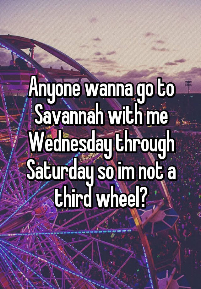 Anyone wanna go to Savannah with me Wednesday through Saturday so im not a third wheel?