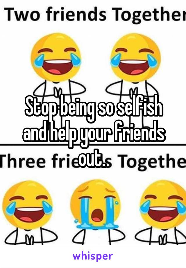 Stop being so selfish and help your friends out. 