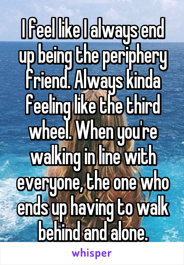 I feel like I always end up being the periphery friend. Always kinda feeling like the third wheel. When you're walking in line with everyone, the one who ends up having to walk behind and alone.