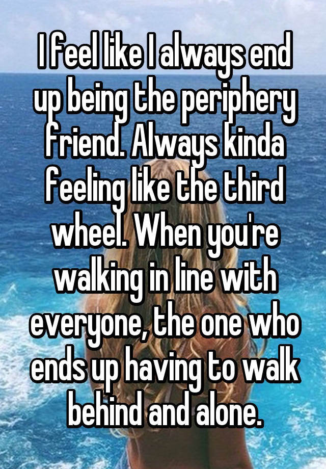 I feel like I always end up being the periphery friend. Always kinda feeling like the third wheel. When you're walking in line with everyone, the one who ends up having to walk behind and alone.