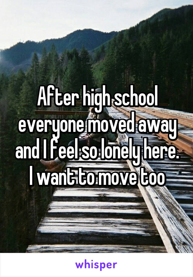 After high school everyone moved away and I feel so lonely here. I want to move too