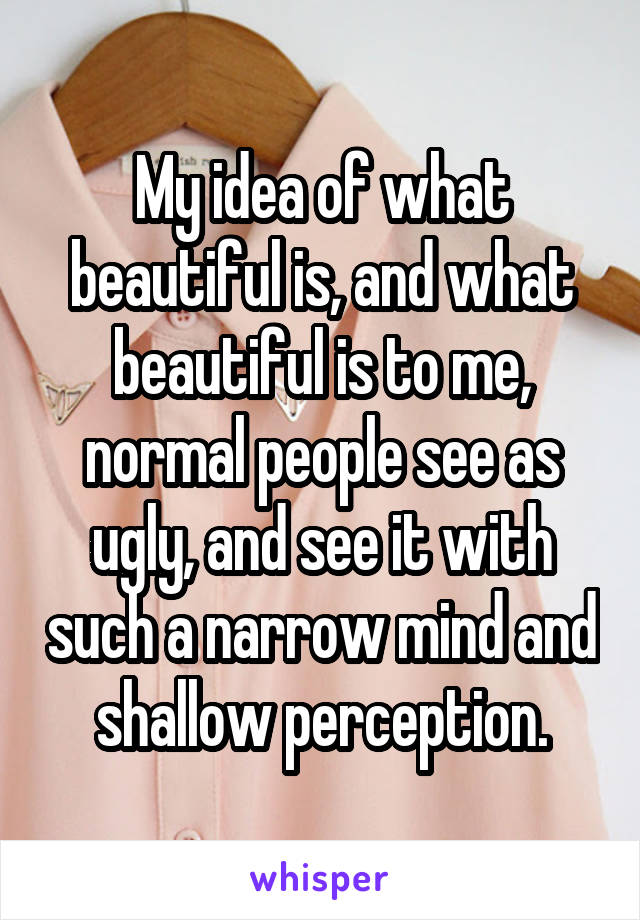 My idea of what beautiful is, and what beautiful is to me, normal people see as ugly, and see it with such a narrow mind and shallow perception.