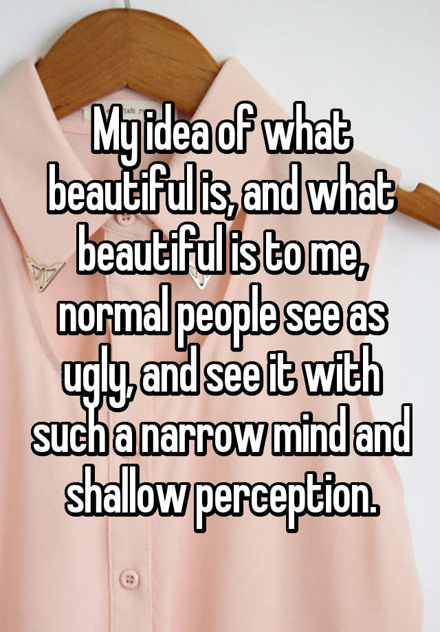 My idea of what beautiful is, and what beautiful is to me, normal people see as ugly, and see it with such a narrow mind and shallow perception.