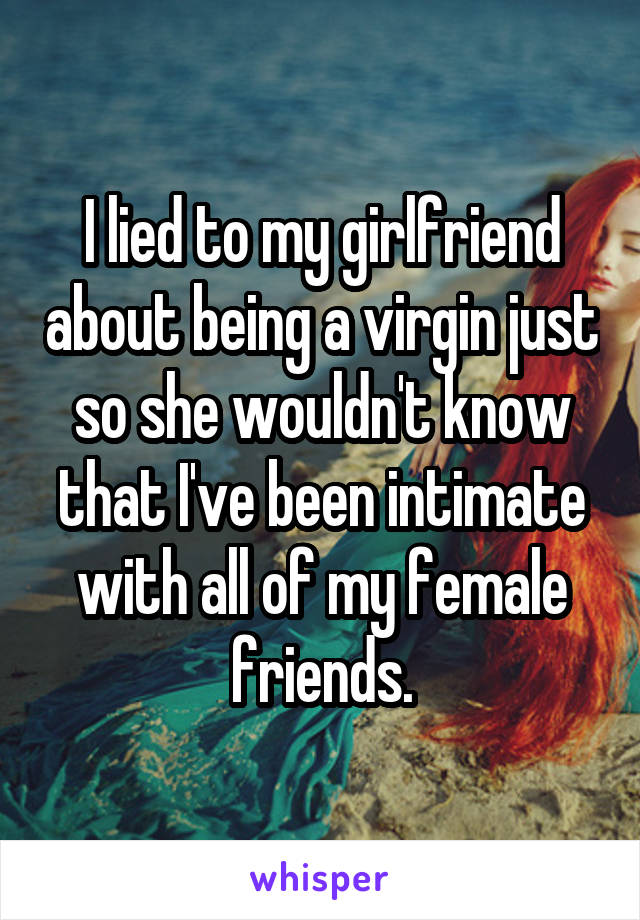 I lied to my girlfriend about being a virgin just so she wouldn't know that I've been intimate with all of my female friends.