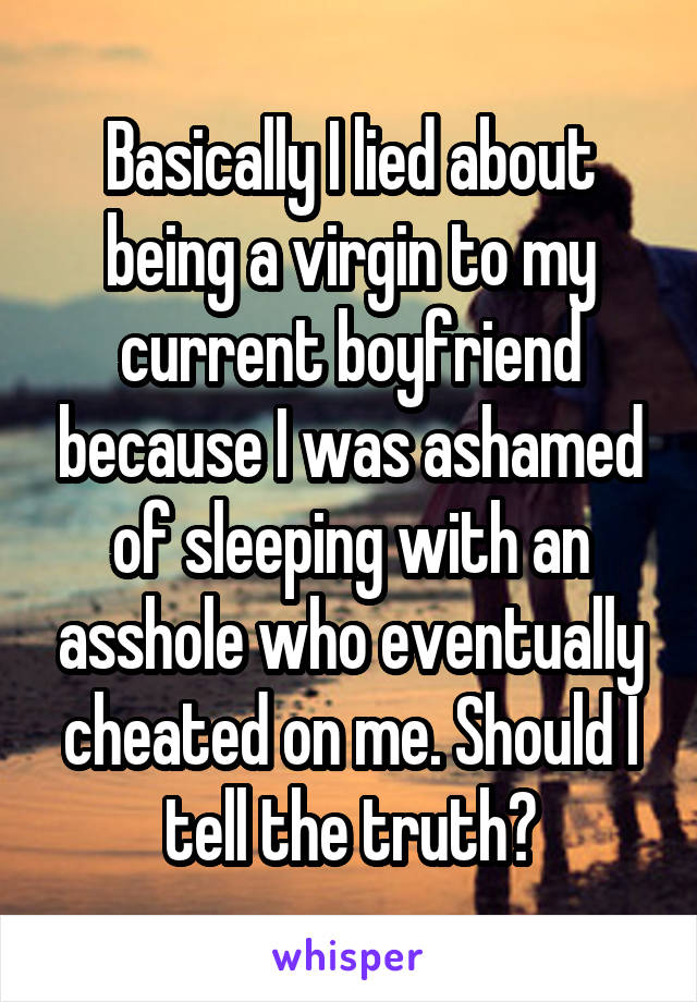 Basically I lied about being a virgin to my current boyfriend because I was ashamed of sleeping with an asshole who eventually cheated on me. Should I tell the truth?