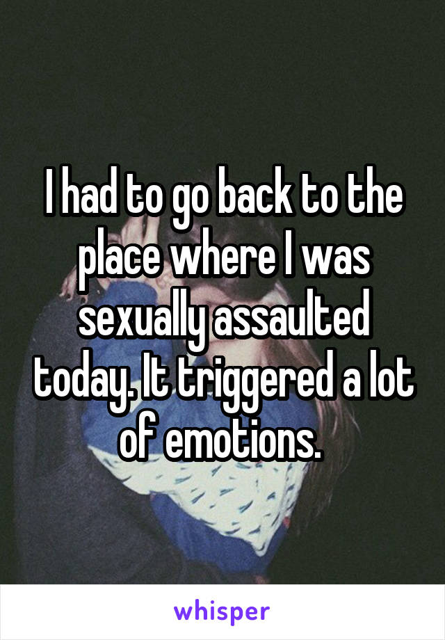 I had to go back to the place where I was sexually assaulted today. It triggered a lot of emotions. 