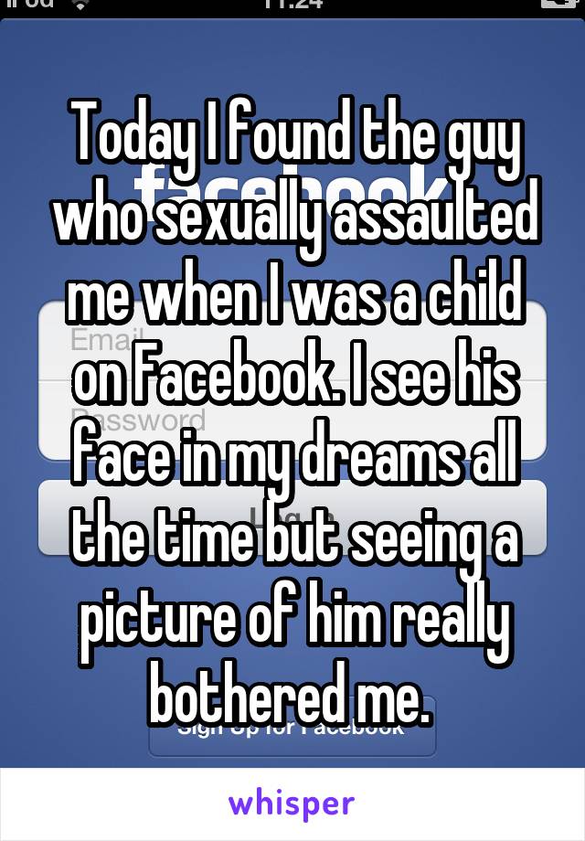 Today I found the guy who sexually assaulted me when I was a child on Facebook. I see his face in my dreams all the time but seeing a picture of him really bothered me. 
