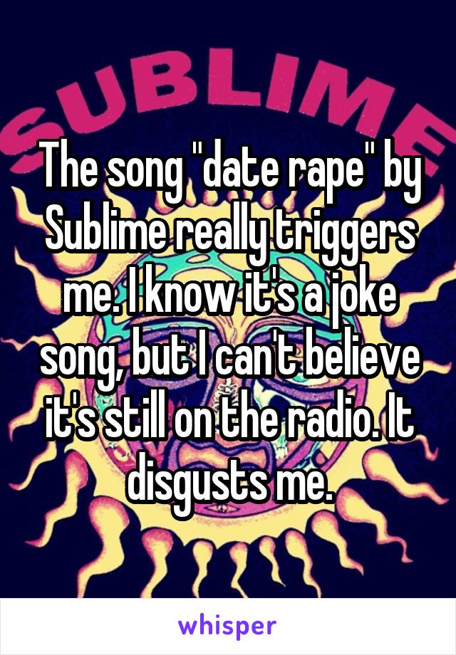 The song "date rape" by Sublime really triggers me. I know it's a joke song, but I can't believe it's still on the radio. It disgusts me.