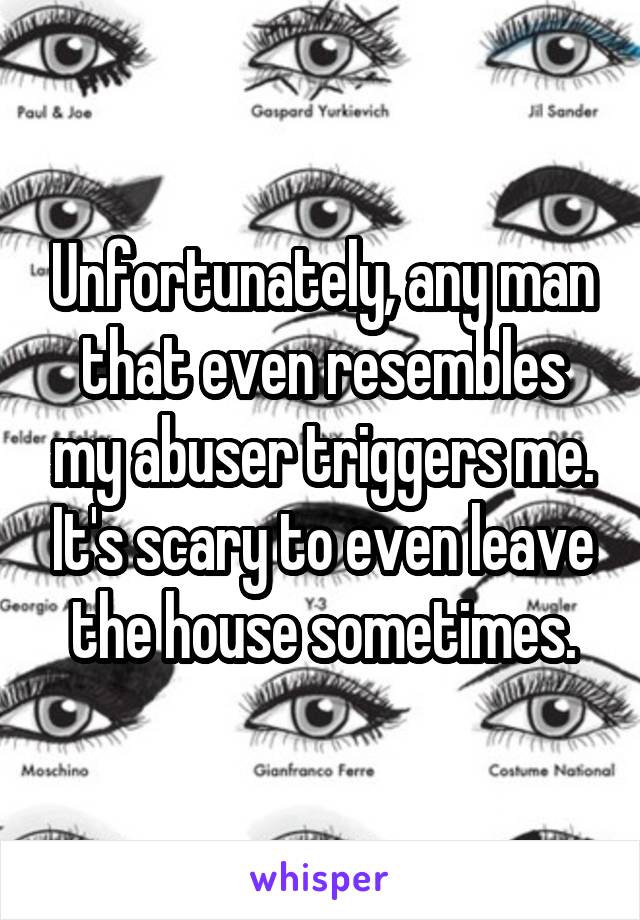 Unfortunately, any man that even resembles my abuser triggers me. It's scary to even leave the house sometimes.