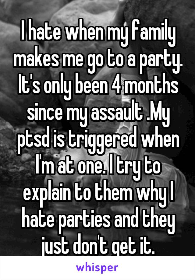 I hate when my family makes me go to a party. It's only been 4 months since my assault .My ptsd is triggered when I'm at one. I try to explain to them why I hate parties and they just don't get it.