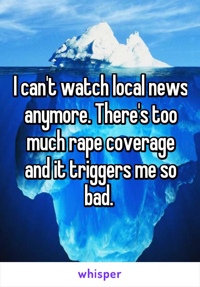 I can't watch local news anymore. There's too much rape coverage and it triggers me so bad. 